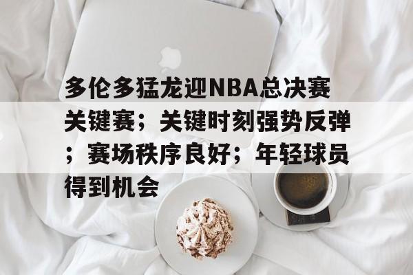 MK体育-多伦多猛龙迎NBA总决赛关键赛；关键时刻强势反弹；赛场秩序良好；年轻球员得到机会的简单介绍