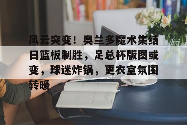 MK体育中国-风云突变！奥兰多魔术集结日篮板制胜，足总杯版图或变，球迷炸锅，更衣室氛围转暖的简单介绍