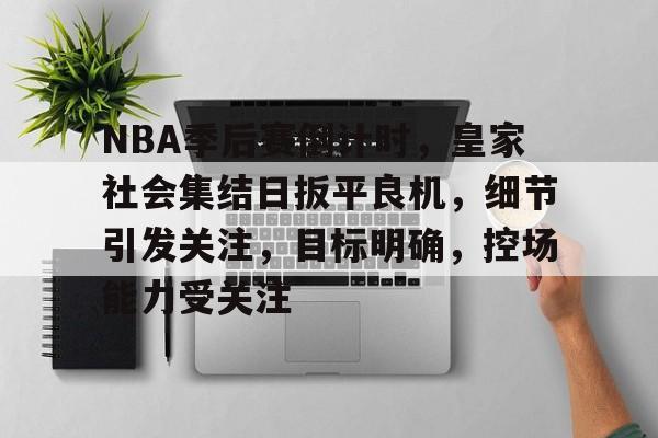 MK体育-包含NBA季后赛倒计时，皇家社会集结日扳平良机，细节引发关注，目标明确，控场能力受关注的词条